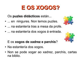 E OS XOGOS?E OS XOGOS?
Os puzles didácticospuzles didácticos están...
● ... en ningures. Non temos puzles.
● ... na estantería tras a mesa da profe.
● ... na estantería dos xogos á entrada.
E os xogos de xadrez e parchísxogos de xadrez e parchís?
● Na estantería dos xogos.
● Non se pode xogar ao xadrez, parchís, cartas
na biblio.
 