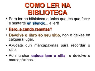 COMO LER NACOMO LER NA
BIBLIOTECABIBLIOTECA
● Para ler na bilbioteca o único que tes que facer
é sentarte en silencioen silencio... e ler!!
●
Pero, e cando rematesPero, e cando remates??
●
Devolve o libro ao seu sitioDevolve o libro ao seu sitio, non o deixes en
calquera lugar.
● Axúdate dun marcapáxinas para recordar o
sitio.
● Ao marchar coloca ben a sillacoloca ben a silla e devolve o
marcapáxinas.
 