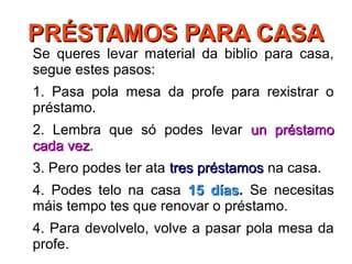 PRÉSTAMOS PARA CASAPRÉSTAMOS PARA CASA
Se queres levar material da biblio para casa,
segue estes pasos:
1. Pasa pola mesa da profe para rexistrar o
préstamo.
2. Lembra que só podes levar un préstamoun préstamo
cada vezcada vez.
3. Pero podes ter ata tres préstamostres préstamos na casa.
4. Podes telo na casa 15 días15 días. Se necesitas
máis tempo tes que renovar o préstamo.
4. Para devolvelo, volve a pasar pola mesa da
profe.
 