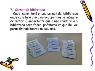 7. Carnet da biblioteca.
Cada neno terá o seu carnet da biblioteca
onde constará o seu nome, apelidos e número
de lector. É importante que o use cando vaia á
biblioteca para facer préstamo xa que lle vai
permitir habituarse ao seu uso.
 