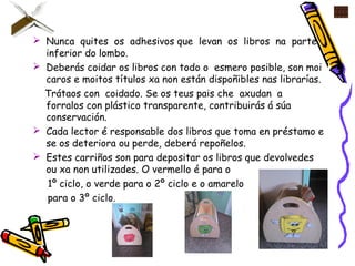  Nunca quites os adhesivos que levan os libros na parte
inferior do lombo.
 Deberás coidar os libros con todo o esmero posible, son moi
caros e moitos títulos xa non están dispoñibles nas librarías.
Trátaos con coidado. Se os teus pais che axudan a
forralos con plástico transparente, contribuirás á súa
conservación.
 Cada lector é responsable dos libros que toma en préstamo e
se os deteriora ou perde, deberá repoñelos.
 Estes carriños son para depositar os libros que devolvedes
ou xa non utilizades. O vermello é para o
1º ciclo, o verde para o 2º ciclo e o amarelo
para o 3º ciclo.
 