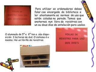 Para utilizar os ordenadores debes
falar coa encargada da biblioteca e
ler atentamente as normas de uso que
están coladas na parede. Temos que
anotarnos nun libro de rexistros con
un ou dous días de antelación para usalos.
O alumnado de 5º e 6º ten a súa dispo-
sición 3 lectores de dvd. O sistema é o
mesmo. Hai un libriño de rexistros.
 