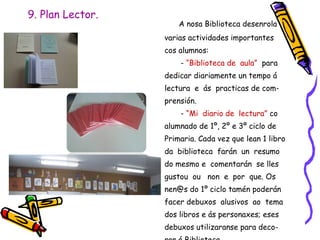 9. Plan Lector.
A nosa Biblioteca desenrola
varias actividades importantes
cos alumnos:
- “Biblioteca de aula” para
dedicar diariamente un tempo á
lectura e ás practicas de com-
prensión.
- “Mi diario de lectura” co
alumnado de 1º, 2º e 3º ciclo de
Primaria. Cada vez que lean 1 libro
da biblioteca farán un resumo
do mesmo e comentarán se lles
gustou ou non e por que. Os
nen@s do 1º ciclo tamén poderán
facer debuxos alusivos ao tema
dos libros e ás personaxes; eses
debuxos utilizaranse para deco-
 