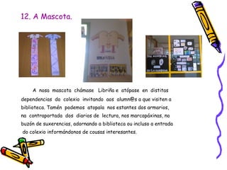 12. A Mascota.
A nosa mascota chámase Libriña e atópase en distitas
dependencias do colexio invitando aos alumn@s a que visiten a
biblioteca. Tamén podemos atopala nos estantes dos armarios,
na contraportada dos diarios de lectura, nos marcapáxinas, no
buzón de suxerencias, adornando a biblioteca ou incluso a entrada
do colexio informándonos de cousas interesantes.
 