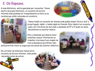 2. Os Espazos.
A nosa Biblioteca está organizada por recunchos. Temos
dentro da propia biblioteca un recuncho de lectura
informal onde podedes ler tranquilamente un libro ou as
revistas que están colocadas no revisteiro.
Temos tamén un recuncho de idiomas onde podes atopar libros e dvd´s
en portugués, inglés e tamén algún en francés. Este tamén é un recuncho
audio con 3 lectores de dvd onde o alumnado de 5º e 6º pode ver pelis,
documentais ou escoitar música.
Para o alumnado que desexe facer
consultas, buscar información ou
traballar a lectoescritura dispón de
tres ordenadores portátiles. Non
está permitido chats ou xogos que non sexan de carácter didáctico.
No corredor da biblioteca temos outro
recuncho de lectura informal onde podes
merendar antes de entrar.
 