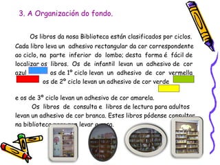 3. A Organización do fondo.
Os libros da nosa Biblioteca están clasificados por ciclos.
Cada libro leva un adhesivo rectangular da cor correspondente
ao ciclo, na parte inferior do lombo; desta forma é fácil de
localizar os libros. Os de infantil levan un adhesivo de cor
azul os de 1º ciclo levan un adhesivo de cor vermella
os de 2º ciclo levan un adhesivo de cor verde
e os de 3º ciclo levan un adhesivo de cor amarela.
Os libros de consulta e libros de lectura para adultos
levan un adhesivo de cor branca. Estes libros pódense consultar
na biblioteca pero non levar a casa.
 