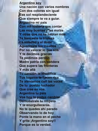 Argentino soy Una nación con varios nombres Con dos colores sin igual Ese sol resplandeciente Que siempre te va a guiar. Argentina mi país Con mil historia que contar Las muy buenas y las malas Y otras que no se hablan más. Te bancaste la tristeza La soledad y el dolor Aguantaste los insultos  Por no valorar lo que sos. Y te decimos gracias Te pedimos perdón Madre patria con bandera Que supera las fronteras Y más allá Tu canción te identifica Tus lugares te hacen rica Te alentamos con las voces De tu  pueblo luchador Que cree en vos. Argentina tu país Vos hoy lo podes cambiar  Demuéstrale tu respeto Y te enorgullecerás. No te quedes ahí parado Observando lo de hoy Ponte la mano en el pecho Y grita ¡Argentino soy!! Porque es la verdad.   