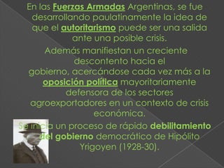 En las Fuerzas Armadas Argentinas, se fue
   desarrollando paulatinamente la idea de
    que el autoritarismo puede ser una salida
              ante una posible crisis.
       Además manifiestan un creciente
              descontento hacia el
  gobierno, acercándose cada vez más a la
       oposición política mayoritariamente
            defensora de los sectores
   agroexportadores en un contexto de crisis
                   económica.
Se inicia un proceso de rápido debilitamiento
      del gobierno democrático de Hipólito
               Yrigoyen (1928-30).
 