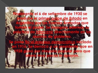 Finalmente el 6 de setiembre de 1930 se
     produce el primer golpe de Estado en
     Argentina por las Fuerzas Armadas que
    toman el poder. Se inaugura además su
  práctica de intervenir directamente en los
             asuntos de gobierno.
Se pone fin al proceso democrático iniciado
 en 1916. Se derroca a un presidente que en
   1928 ganó por mayoría popular pero que
         ahora muy pocos lo apoyan.
 