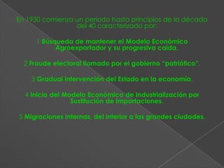 En 1930 comienza un período hasta principios de la década
                 del 40 caracterizado por:

     1 Búsqueda de mantener el Modelo Económico
           Agroexportador y su progresiva caída.

  2 Fraude electoral llamado por el gobierno “patriótico”.

    3 Gradual intervención del Estado en la economía.

  4 Inicio del Modelo Económico de Industrialización por
                 Sustitución de Importaciones.

5 Migraciones internas, del interior a las grandes ciudades.
 