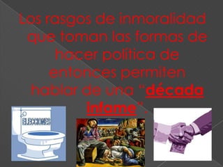 Los rasgos de inmoralidad
 que toman las formas de
      hacer política de
     entonces permiten
 hablar de una “década
         infame”.
 