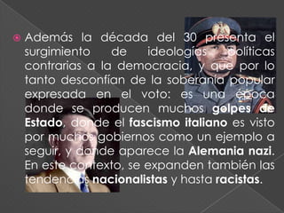    Además la década del 30 presenta el
    surgimiento    de    ideologías    políticas
    contrarias a la democracia, y que por lo
    tanto desconfían de la soberanía popular
    expresada en el voto: es una época
    donde se producen muchos golpes de
    Estado, donde el fascismo italiano es visto
    por muchos gobiernos como un ejemplo a
    seguir, y donde aparece la Alemania nazi.
    En este contexto, se expanden también las
    tendencias nacionalistas y hasta racistas.
 