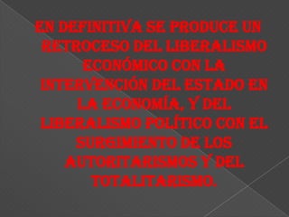 En definitiva se produce un
 retroceso del liberalismo
      económico con la
 intervención del Estado en
     la economía, y del
 liberalismo político con el
     surgimiento de los
    autoritarismos y del
       totalitarismo.
 
