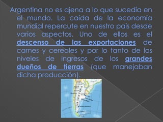 Argentina no es ajena a lo que sucedía en
  el mundo. La caída de la economía
  mundial repercute en nuestro país desde
  varios aspectos. Uno de ellos es el
  descenso de las exportaciones de
  carnes y cereales y por lo tanto de los
  niveles de ingresos de los grandes
  dueños de tierras (que manejaban
  dicha producción).
 