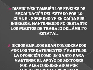  Disminuyen también los niveles de
    recaudación del Estado por lo
   cual el gobierno ve en caída sus
 ingresos, manteniendo no obstante
 los puestos de trabajo del ámbito
              estatal.

 Dichos empleos eran considerados
 por los terratenientes y parte de
  la oposición como un gasto para
  mantener el apoyo de sectores
     sociales considerados por
 