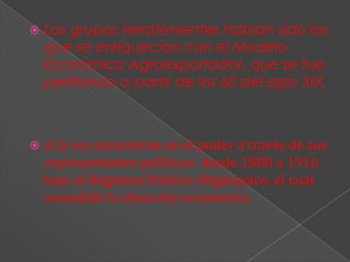   Los grupos terratenientes habían sido los
    que se enriquecían con el Modelo
    Económico Agroexportador, que se fue
    perfilando a partir de los 60 del siglo XIX.



   A la vez estuvieron en el poder a través de sus
    representantes políticos desde 1880 a 1916
    bajo el Régimen Político Oligárquico, el cual
    consolidó la situación económica.
 
