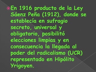  En 1916 producto de la Ley
 Sáenz Peña (1912), donde se
 establecía en sufragio
 secreto, universal y
 obligatorio, posibilitó
 elecciones limpias y en
 consecuencia la llegada al
 poder del radicalismo (UCR)
 representado en Hipólito
 Yrigoyen.
 
