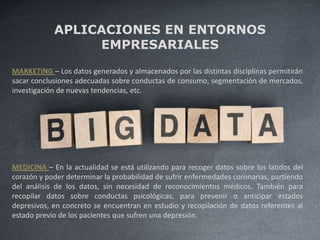 APLICACIONES EN ENTORNOS
EMPRESARIALES
MARKETING – Los datos generados y almacenados por las distintas disciplinas permitirán
sacar conclusiones adecuadas sobre conductas de consumo, segmentación de mercados,
investigación de nuevas tendencias, etc.
MEDICINA – En la actualidad se está utilizando para recoger datos sobre los latidos del
corazón y poder determinar la probabilidad de sufrir enfermedades coronarias, partiendo
del análisis de los datos, sin necesidad de reconocimientos médicos. También para
recopilar datos sobre conductas psicológicas, para prevenir o anticipar estados
depresivos, en concreto se encuentran en estudio y recopilación de datos referentes al
estado previo de los pacientes que sufren una depresión.
 
