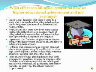  He found a .3 deviation between those who were in bilingual education and those who were in the programs that instruct only in English. In his study he also notes that the deviation was reduced to .1 in 3rd,4th and 5th, however a difference still remains.