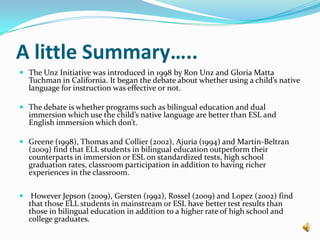In his study he also mentions that this phenomenon is similar for ELL students who participate in two-way bilingual education as well as dual-immersion programs (Greene, 1998). Two studies from TexasRossell (2009) notes two downsides to bilingual education in Texas: 	(1) bilingual education is more expensive than any other program for ELL learners and 	(2) students in bilingual education are not required to take the English TAKS (Texas Agency of Knowledge and Skills) for the first three years of their education, which does not hold teachers and programs accountable.Therefore he asserts how testing the effectiveness of bilingual education is imperative. Using the TAKS exam he tested all 3rd, 4th,and 5th grade ELL students in Texas during the 2006-2007 school year. He compared the difference in English proficiency between populations of ELL students where 100% were enrolled in bilingual education and 0% in bilingual education. He found that between all grades those populations with 100% of children in bilingual education had 30-40% less English proficiency in reading than those populations with 0% in bilingual education.For math and science those in bilingual education had between 10% and 40% less proficiency than those in other programs. Again we see the percentages growing smaller in the higher grades (Rossell, 2009). Gersten (1992) compares ELL students in immersion programs to those in bilingual education. In his longitudinal study he compared 230 ELL students in grades 4, 5, 6, and 7, between 1985 and 1991 in 10 elementary schools in El Paso, Texas (five of which use bilingual education and five of which use English immersion). The data was collected from the results of the Iowa Test of Basic Skills. From his data collection he found that 4th grade students who participated in English immersion programs performed better in all aspects of academic achievement, particularly language proficiency, than their  bilingual education counterparts. Results persisted in reading, language and math throughout 5th and 6th grade as well. For example in math, sixth graders in bilingual education were at the 30th percentile while those in immersion were at the 37thpercentile (Gersten, 1992). 