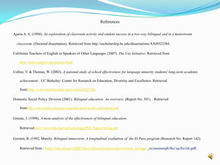 What effect can bilingual education have on higher educational achievement and job earnings?Lopez (2002) describes that there is yet to be a study which shows the effect bilingual education has on long-term educational achievement and wage earnings.  He maintains that there have been many studies that highlight the short-term positive effects of bilingual education on student achievement, but have ignored what happens in the long run. Lopez used data from two longitudinal surveys to compare the achievement of 25,000 ELL students in public and private schools. He found that students who go through bilingual education programs are 4.1% less likely to receive a high school diploma, and 11.2% less likely to receive a bachelor’s degree than those that don’t. In his analysis of wage earnings he says that both groups were equivalent, however he speculates that this is because those who participate in bilingual education leave school and participate in the labor market at an earlier age than those that don’t (Lopez, 2002). 