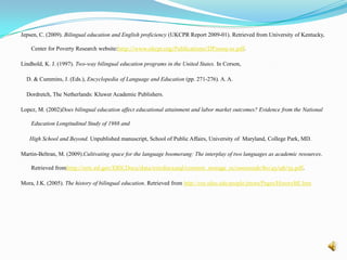 A little Summary….. The Unz Initiative was introduced in 1998 by Ron Unz and Gloria Matta Tuchman in California. It began the debate about whether using a child’s native language for instruction was effective or not. The debate is whether programs such as bilingual education and dual immersion which use the child’s native language are better than ESL and English immersion which don’t. Greene (1998), Thomas and Collier (2002), Ajuria (1994) and Martin-Beltran (2009) find that ELL students in bilingual education outperform their counterparts in immersion or ESL on standardized tests, high school graduation rates, classroom participation in addition to having richer experiences in the classroom.  However Jepson (2009), Gersten (1992), Rossel (2009) and Lopez (2002) find that those ELL students in mainstream or ESL have better test results than those in bilingual education in addition to a higher rate of high school and college graduates. 