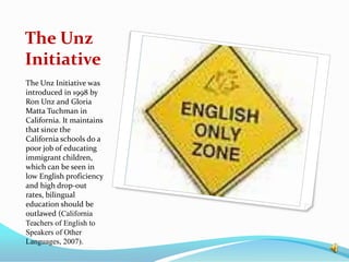 The Unz Initiative The Unz Initiative was introduced in 1998 by Ron Unz and Gloria Matta Tuchman in California. It maintains that since the  California schools do a poor job of educating immigrant children, which can be seen in low English proficiency and high drop-out rates, bilingual education should be outlawed (California Teachers of English to Speakers of Other Languages, 2007).