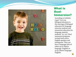 What is Dual-Immersion?According to Linholm (1997) “two way bilingual education is the marriage of bilingual education for language minority students and immersion education for language majority students” (p. 271). Dual immersion programs include both native English speakers and immigrants. They can have a language ratio of either 90:10 (Native language: English) or 50:50 (Native language: English). 