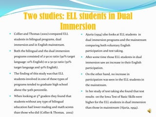 Two studies: ELL students in Dual Immersion Collier and Thomas (2002) compared ELL students in bilingual programs, dual immersion and in English mainstream.  Both the bilingual and the dual immersion programs consisted of a 90:10 ratio (90% target language: 10% English) or a 50:50 ratio (50% target language and 50% English). The finding of this study was that ELL students involved in one of these types of programs tended to graduate high school above the 50th percentile. When looking at 5th graders they found that students without any type of bilingual education had lower reading and math scores than those who did(Collier & Thomas,  2002)Ajuria (1994) also looks at ELL students  in dual immersion programs and the mainstream comparing both voluntary English participation and test taking. After some time those ELL students in dual immersion saw an increase in their English participation. On the other hand, no increase in participation was seen in the ELL students in the mainstream. In her study of test taking she found that test results  on the Iowa Test of Basic Skills were higher for the ELL students in dual immersion than those in mainstream (Ajuria, 1994). 