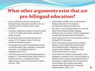 What other arguments exist that are pro-bilingual education?Greene (1998) describes how advocates of banning bilingual education base their view on a limited selection of literature that is often distorted. Using fourstandards for quality research he found 11 out of 75 studies that met the standards for quality research. He forms his final conclusions from the test scores of 2,719 students, where 1,562 were enrolled in bilingual programs. In looking at the results he found that the benefit of using the child’s native language in instruction measured a .18 standard deviation on standardized test scores. His final conclusions are that Bilingual programs produce a .21 standard deviation improvement on reading tests and a .12 standard deviation improvement on math tests measured in English (Greene, 1998).Martin-Beltran (2009)  looks at the benefits of bilingual education from a linguistic developmental and social perspective. She shows us how bilingual education is not only better for developing a deeper language proficiency, but also utilizes a child’s background to make learning important and meaningful. In her study she observes the interactions within a bilingual 90:10 classroom.In her observations, she found four recurring behaviors which help build analytical skills,  critical thinking skills, collaborative skills, creativity and confidence. All of these help children obtain better test scores. These behaviors include (1) the interplay of two languages as academic tools, 2) the recognition of learners’ distinct expertise and linguistic funds of knowledge, 3) opportunities for co-construction of knowledge, and 4) student and teacher strategies that called attention to language. (Martin-Beltran, 2009, p. 31). 