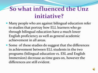 So what influenced the Unz initiative?Many people who are against bilingual education refer  to studies that portray how ELL learners who go through bilingual education have a much lower English proficiency as well as general academic achievement in all areas. Some  of these studies do suggest that the differences in achievement between ELL students in the two programs (bilingual education vs. ESL and English Immersion) decrease as time goes on, however the differences are still evident. 