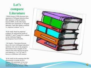 Let’s compare Literature  While Greene (1998) discusses how opponents of bilingual education base their opinions on flawed studies, Jepson (2009), on the other hand, describes how proponents of  bilingual education “base their debate on beliefs  vs. empirical evidence” (p. 3). 