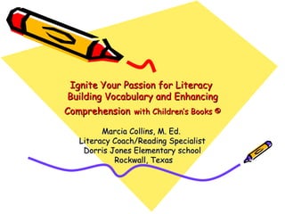 Ignite Your Passion for Literacy
 Building Vocabulary and Enhancing
Comprehension with Children’s Books ©

         Marcia Collins, M. Ed.
   Literacy Coach/Reading Specialist
    Dorris Jones Elementary school
            Rockwall, Texas
 
