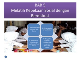 BAB 5
Melatih Kepekaan Sosial dengan
Berdiskusi
A. Mengidentifikasi
Informasi Teks
Diskusi
B. Menyimpulkan
Isi Teks Diskusi
C. Menelaah Isi
(Struktur dan
Kebahasaan) Teks
Diskusi
D. Menyajikan
Gagasan,
Pendapat, dan
Argumen
dalam Teks
Diskusi
 