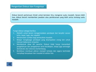 Pengertian Diskusi dan Fungsinya
Diskusi berarti pertemuan ilmiah untuk bertukar ilmu mengenai suatu masalah. Secara lebih
luas, diskusi berarti memberikan jawaban atau pembicaraan yang lebih serius tentang suatu
masalah.
Fungsi diskusi sebagai berikut.
1. Melatih untuk berani mengemukakan pendapat dan berpikir secara
kritis, tepat, logis, dan objektif.
2. Menemukan sumber bagi pemecahan masalah.
3. Belajar menghargai pendapat yang disampaikan orang lain untuk
mencari kebenaran simpulan.
4. Membentuk sikap diri peserta. Diskusi tidak hanya menambah
pengetahuan dan pengalaman serta kecakapan, tetapi juga semangat
demokratis dan toleransi berkembang.
5. Berdiskusi membuat pikiran menjadi terbuka dan segera bertindak
menyikapi kenyataan dan masalah di sekitar kita.
 