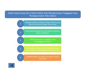 Aspek-Aspek yang Harus Diperhatikan Saat Mengemukaan Tanggapan atau
Pendapat dalam Teks Diskusi
Mengemukakan pendapat dengan bahasa yang
baik dan dilandasi dengan alasan logis.
Fokus pada pendapat atau pemikiran orang lain,
bukan pribadinya.
Tidak mencemooh, menghina, atau
menyinggung perasaan.
Menunjukkan bagian yang terdapat kelemahan
atau kesalahan sehingga peserta diskusi puas.
Mengemukakan penolakan pendapat melalui
moderator
1
2
3
4
5
 