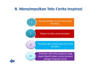 Bacalah dengan cermat teks cerita
tersebut.
Pahami isi teks cerita tersebut.
Tentukan garis besar atau inti cerita
tersebut.
Tentukan nilai-nilai pelajaran yang
dapat dipetik dalam cerita tersebut
sebagai simpulan cerita.
1
2
3
4
 