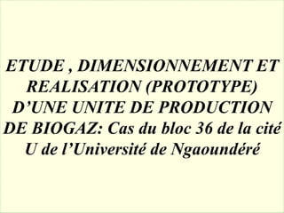 ETUDE , DIMENSIONNEMENT ET
REALISATION (PROTOTYPE)
D’UNE UNITE DE PRODUCTION
DE BIOGAZ: Cas du bloc 36 de la cité
U de l’Université de Ngaoundéré
 