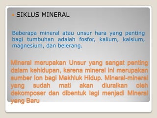 Mineral merupakan Unsur yang sangat penting
dalam kehidupan, karena mineral ini merupakan
sumber Ion bagi Makhluk Hidup. Mineral-mineral
yang sudah mati akan diuraikan oleh dekomposer
dan dibentuk lagi menjadi Mineral yang Baru
 SIKLUS MINERAL
Beberapa mineral atau unsur hara yang penting
bagi tumbuhan adalah fosfor, kalium, kalsium,
magnesium, dan belerang.
 