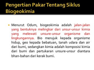  Menurut Odum, biogeokimia adalah jalan-jalan
yang bentuknya melingkar dari unsur-unsur kimia
yang melewati unsure-unsur organisme dan
lingkungannya. Bio merujuk kepada organisme
hidup, geo kepada bebatuan, tanah udara dan air
dari bumi, sedangkan kimia adalah komposisi kimia
dari bumi dan pertukaran unsure-unsur diantara
bhan-bahan dari kerak bumi.
 