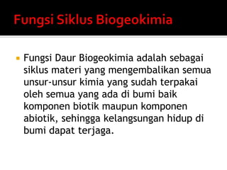  Fungsi Daur Biogeokimia adalah sebagai
siklus materi yang mengembalikan semua
unsur-unsur kimia yang sudah terpakai
oleh semua yang ada di bumi baik
komponen biotik maupun komponen
abiotik, sehingga kelangsungan hidup di
bumi dapat terjaga.
 