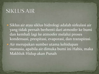  Siklus air atau siklus hidrologi adalah sirkulasi air
yang tidak pernah berhenti dari atmosfer ke bumi
dan kembali lagi ke atmosfer melalui proses
kondensasi, prespitasi, evaporasi, dan transpirasi.
 Air merupakan sumber utama kehidupan
manusia, apabila air dimuka bumi ini Habis, maka
Makhluk Hidup akan Punah
 