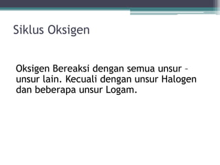 Siklus Oksigen
Oksigen Bereaksi dengan semua unsur –
unsur lain. Kecuali dengan unsur Halogen
dan beberapa unsur Logam.
 