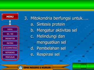 MENU
                 3. Mitokondria berfungsi untuk…..
                    a. Sintesis protein
    JUDUL
                    b. Mengatur aktivitas sel
   SK / KD

  INDIKATOR
                    c. Melindungi dan
   MATERI              menguatkan sel
UJI KOMPETENSI
                    d. Pembelahan sel
  REFERENSI

  PENYUSUN
                    e. Respirasi sel


                 SMK NEGERI 1 KURUN
 