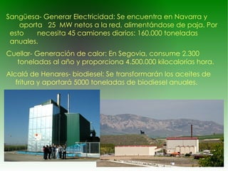 Sangüesa- Generar Electricidad: Se encuentra en Navarra y  aporta  25  MW netos a la red, alimentándose de paja. Por esto  necesita 45 camiones diarios: 160.000 toneladas anuales. Cuellar- Generación de calor: En  Segovia , consume 2.300  toneladas al año y proporciona 4.500.000  kilocalorías  hora. Alcalá de Henares- biodiesel: Se transformarán los aceites de  fritura y aportará 5000 toneladas de  biodiesel  anuales. 