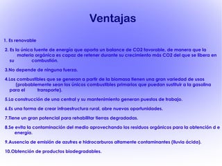 Ventajas 1. Es renovable 2. Es la única fuente de energía que aporta un balance de CO2 favorable, de manera que la  materia orgánica es capaz de retener durante su crecimiento más CO2 del que se libera en su  combustión. 3.No depende de ninguna fuerza. 4.Los combustibles que se generan a partir de la biomasa tienen una gran variedad de usos  (probablemente sean los únicos combustibles primarios que puedan sustituir a la gasolina para el  transporte). 5.La construcción de una central y su mantenimiento generan puestos de trabajo. 6.Es una forma de crear infraestructura rural, abre nuevas oportunidades. 7. Tiene un gran potencial para rehabilitar tierras degradadas. 8.Se evita la contaminación del medio aprovechando los residuos orgánicos para la obtención d e  energía. 9.Ausencia de emisión de azufres e hidrocarburos altamente contaminantes (lluvia ácida). 10.Obtención de productos biodegradables. 