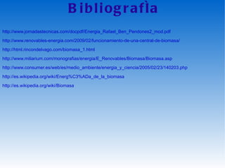 Bibliografía http://www.jornadastecnicas.com/docpdf/Energia_Rafael_Ben_Pendones2_mod.pdf http://www.renovables-energia.com/2009/02/funcionamiento-de-una-central-de-biomasa/ http://html.rincondelvago.com/biomasa_1.html http://www.miliarium.com/monografias/energia/E_Renovables/Biomasa/Biomasa.asp http://www.consumer.es/web/es/medio_ambiente/energia_y_ciencia/2005/02/23/140203.php http://es.wikipedia.org/wiki/Energ%C3%ADa_de_la_biomasa http://es.wikipedia.org/wiki/Biomasa 