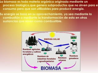 La biomasa es toda materia orgánica originada mediante un proceso biológico, que genera subproductos que no sirven para el consumo pero que son utilizables para producir energía. Su energía se basa en su aprovechamiento, ya sea  mediante la combustión o mediante la transformación de esta en otras sustancias que sirven como combustible.   