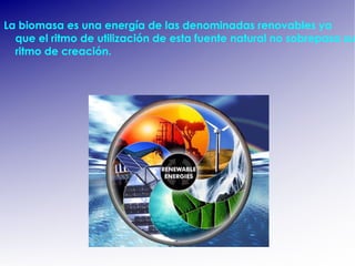 La biomasa es una energía de las denominadas renovables  ya que el ritmo de utilización de esta fuente natural no sobrepasa su ritmo de creación. 