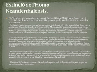 Extinció de l’HomoNeanderthalensis.Els Neanderthals es van dispersar per tot Europa, l'Orient Mitjà i parts d'Àsia central i Oriental. Van desaparèixer bruscament fa 35.000 anys, hi ha diferents teories sobre les seves causes. :       -Moltes són les interrogants que s'obren en aquest període crucial. Hi ha la possibilitat d'una guerra oberta entre l'home de Neandertal i l'home de Cro-Magnon per fer-se amb els recursos, que potser fossin els mateixos i no gaire abundants. Les eines de caça-i potser de guerra-més avançades de l'home de Cro-Magnon van poder provocar l’extinció de l'home de Neandertal. També se sospesa la possibilitat que es transmetessin malalties per a les quals l'home de Neandertal no tenia defenses.         -Per a molts arqueòlegs l’absència d’un autèntic llenguatge va limitar als neanderthales a un major desenvolupament social per tant la seva capacitat per explorar el medi on vivien també es va veure limitada. Per acceptar aquesta hipòtesi cal esperar que les investigacions sobre els fòssils preneandertals, lliurin més informació sobre el llenguatge, encara que sembla confirmar que l'home neandertal no podia parlar en la mateixa manera que nosaltres, no podia emetre els mateixos sons de la parla.        -Una altre hipòtesi planteja que l'home Neandertal es va extingir a causa de l'aparició de l'Home Cro-Magnon, ja que aquest posseïa un major desenvolupament intel·lectual. Aquesta capacitat de pensar i de raonar més que el Neandertal, li va permetre al Cro-Magnon elaborar eines més sofisticades, amb les quals podien competir sense dificultat i ser superior al Neandertal.        -Una altra hipòtesi suggereix que el Neandertal va portar amb si alguna malaltia per a la qual no havia desenvolupat immunitat.